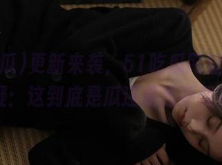 更新来袭，51吃瓜网址让人怀疑：这到底是瓜还是连环戏？