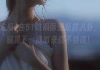 在51吃瓜际遇新鲜八卦，先收藏再下，随时来都不嫌晚！