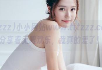 小小网站www.tttzzz.com，分享着无限欢乐，我真的爱了！
