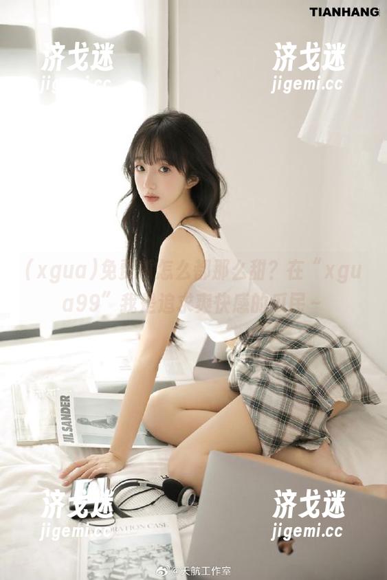 免费瓜怎么都那么甜？在“xgua99”我是追求爽快感的瓜民～