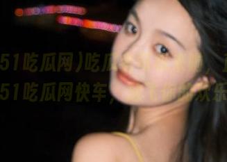 吃瓜老司机来啦，直达我爱51吃瓜网快车，放飞你的欢乐！