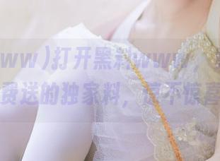打开黑料www，竟然还有免费送的独家料，惊不惊喜？