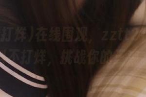 在线围观，zztt21.ccm黑料不打烊，挑战你的三观。