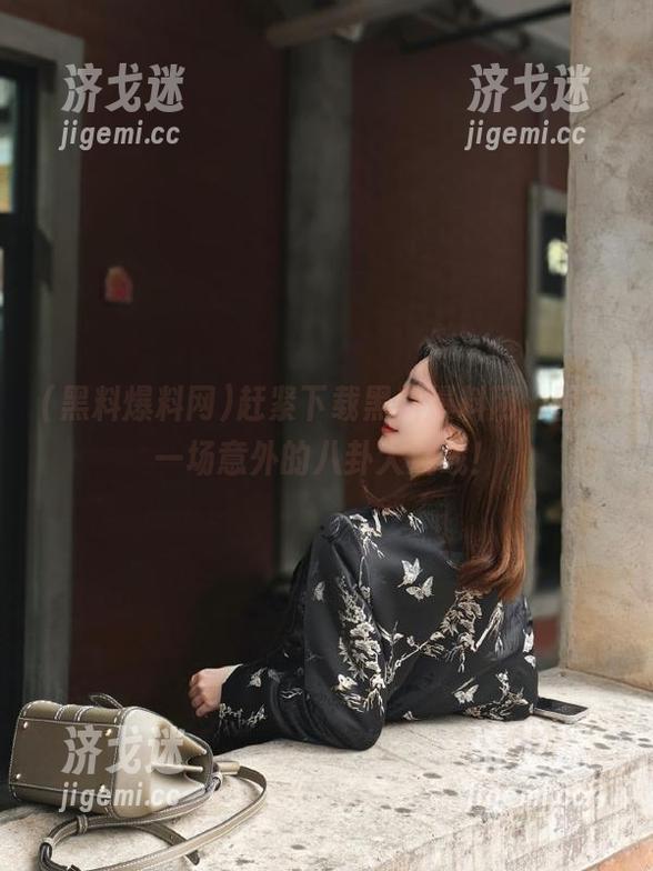 赶紧下载黑料爆料网，围观一场意外的八卦大混战！