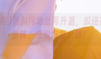 黑料网地址再升温，瓜还在肚子里转，感觉好复杂啊！