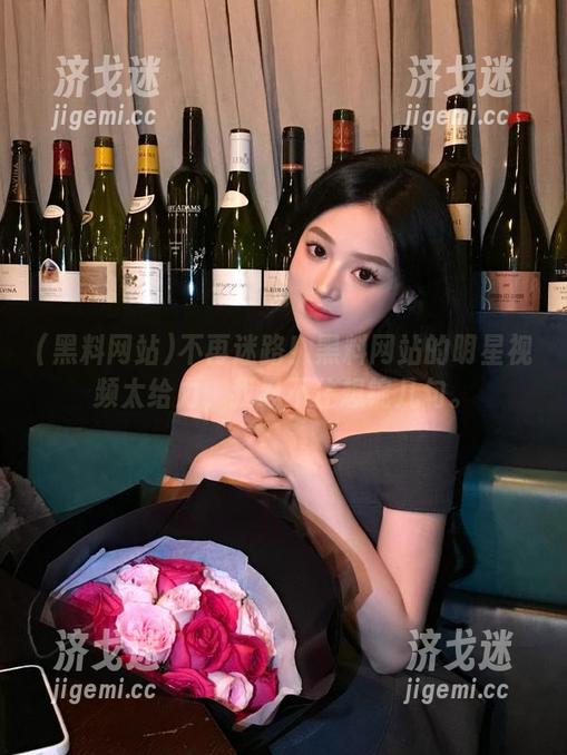黑料网站 不再迷路!黑料网站的明星视频太给力,我忍不住想锭几句。